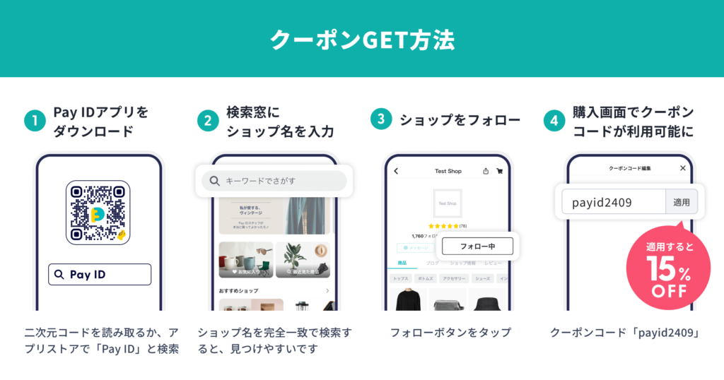 クーポンGET方法の説明画像です。
①PayIDアプリをダウンロードします。
二次元コードを読み取るか、アプリストアでPayIDと検索します
②検索窓にショップ名を入力します。
ショップ名を完全一致で検索すると、見つけやすいです。
③ショップをフォローします。
フォローボタンをタップしてください。
④購入画面でクーポンコードが利用可能になります。
クーポンコード「payid2409」を適用すると15％OFFになります。