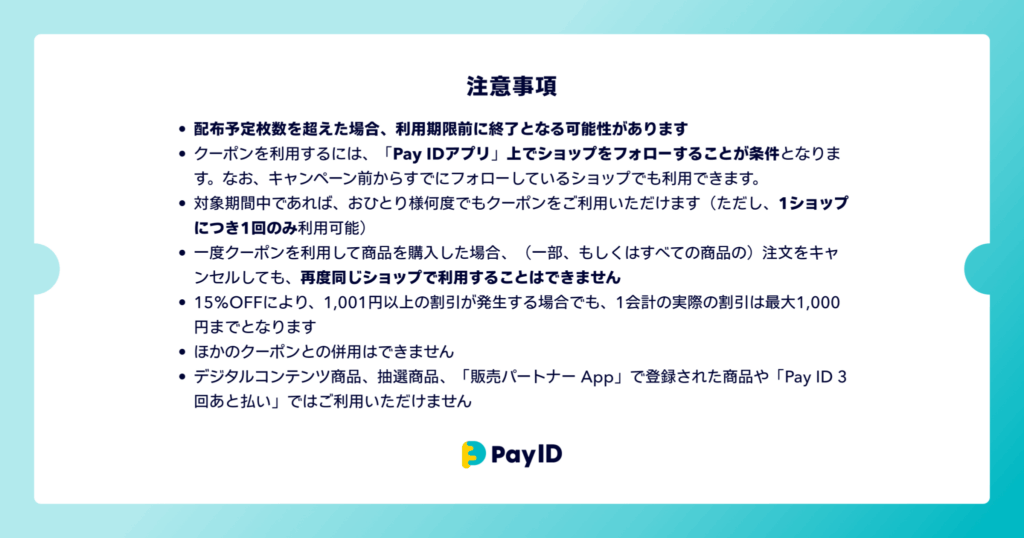 クーポンに関する注意事項の画像です。 ・配布予定枚数を超えた場合、利用期限前に終了となる可能性があります ・クーポンを利用するには、「Pay IDアプリ」上でショップをフォローすることが条件となります。なお、キャンペーン前からすでにフォローしているショップでも利用できます。 ・対象期間中であれば、おひとり様何度でもクーポンをご利用いただけます(ただし、1ショップにつき1回のみ利用可能) ・一度クーポンを利用して商品を購入した場合、(一部、もしくはすべての商品の)注文をキャンセルしても、再度同じショップで利用することはできません ・15%OFFにより、1,001円以上の割引が発生する場合でも、1会計の実際の割引は最大1,000円までとなります ・ほかのクーポンとの併用はできません ・デジタルコンテンツ商品、抽選商品、「販売パートナー App」で登録された商品や「Pay ID 3回あと払い」ではご利用いただけません