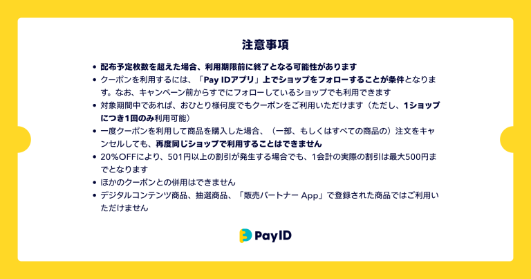 クーポンに関する注意事項の画像です。 ・配布予定枚数を超えた場合、利用期限前に終了となる可能性があります ・クーポンを利用するには、「Pay IDアプリ」上でショップをフォローすることが条件となります。なお、キャンペーン前からすでにフォローしているショップでも利用できます。 ・対象期間中であれば、おひとり様何度でもクーポンをご利用いただけます（ただし、1ショップにつき1回のみ利用可能） ・一度クーポンを利用して商品を購入した場合、（一部、もしくはすべての商品の）注文をキャンセルしても、再度同じショップで利用することはできません ・20％OFFにより、501円以上の割引が発生する場合でも、1会計の実際の割引は最大500円までとなります ・ほかのクーポンとの併用はできません ・デジタルコンテンツ商品、抽選商品、「販売パートナー App」で登録された商品ではご利用いただけません