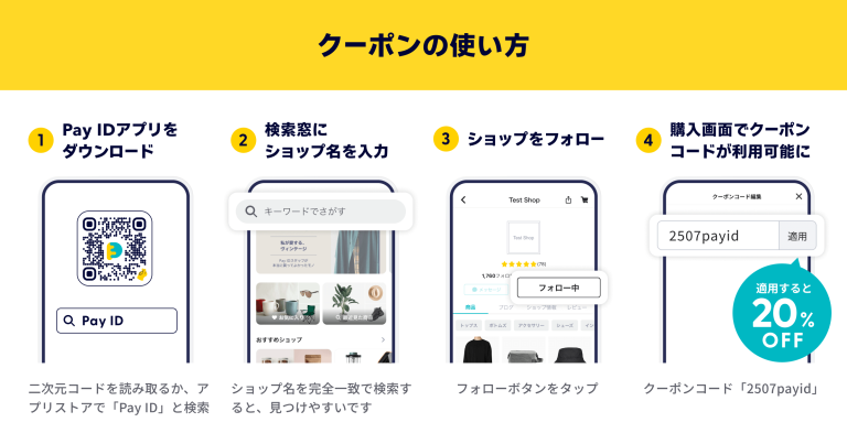 クーポンの使い方の説明画像です。 ①PayIDアプリをダウンロードします。 二次元コードを読み取るか、アプリストアでPayIDと検索します。 ②検索窓にショップ名を入力します。 ショップ名を完全一致で検索すると、見つけやすいです。 ③ショップをフォローします。 フォローボタンをタップしてください。 ④購入画面でクーポンコードが利用可能になります。 クーポンコード「2507payid」を適用すると20％OFFになります。